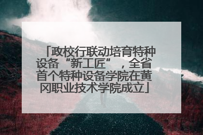 政校行联动培育特种设备“新工匠”，全省首个特种设备学院在黄冈职业技术学院成立